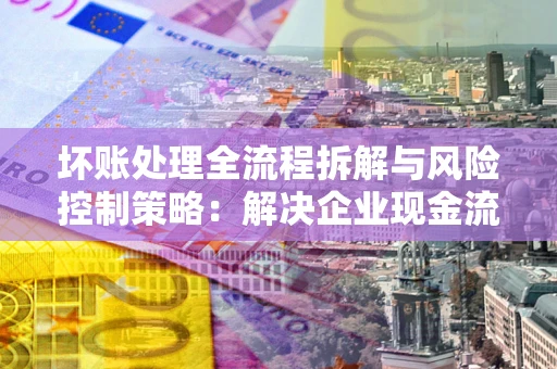 济南坏账处理全流程拆解与风险控制策略：解决企业现金流顽疾的实战指南