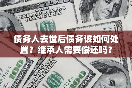济南债务人去世后债务该如何处置？继承人需要偿还吗？