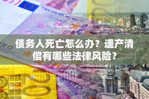 济南债务人死亡怎么办？遗产清偿有哪些法律风险？
