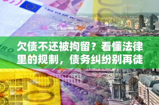 济南欠债不还被拘留？看懂法律里的规制，债务纠纷别再徒劳奔波