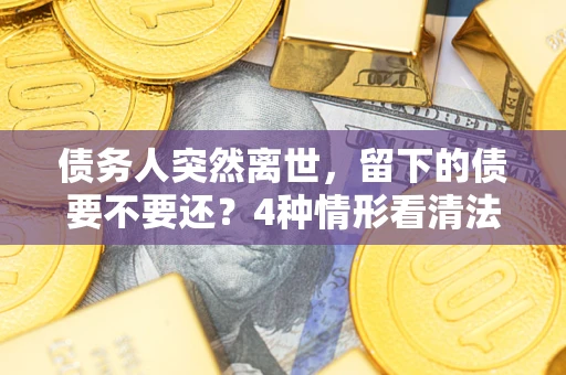 济南债务人突然离世，留下的债要不要还？4种情形看清法律判决