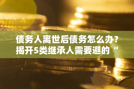 济南债务人离世后债务怎么办？揭开5类继承人需要避的“坑”