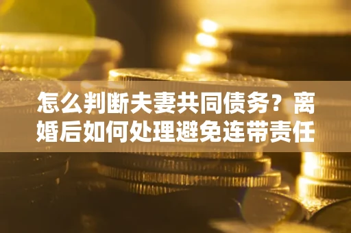 济南怎么判断夫妻共同债务？离婚后如何处理避免连带责任？